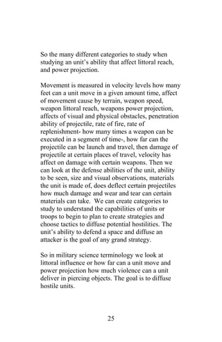So the many different categories to study when
studying an unit’s ability that affect littoral reach,
and power projection.
Movement is measured in velocity levels how many
feet can a unit move in a given amount time, affect
of movement cause by terrain, weapon speed,
weapon littoral reach, weapons power projection,
affects of visual and physical obstacles, penetration
ability of projectile, rate of fire, rate of
replenishment- how many times a weapon can be
executed in a segment of time-, how far can the
projectile can be launch and travel, then damage of
projectile at certain places of travel, velocity has
affect on damage with certain weapons. Then we
can look at the defense abilities of the unit, ability
to be seen, size and visual observations, materials
the unit is made of, does deflect certain projectiles
how much damage and wear and tear can certain
materials can take. We can create categories to
study to understand the capabilities of units or
troops to begin to plan to create strategies and
choose tactics to diffuse potential hostilities. The
unit’s ability to defend a space and diffuse an
attacker is the goal of any grand strategy.
So in military science terminology we look at
littoral influence or how far can a unit move and
power projection how much violence can a unit
deliver in piercing objects. The goal is to diffuse
hostile units.
25
 
