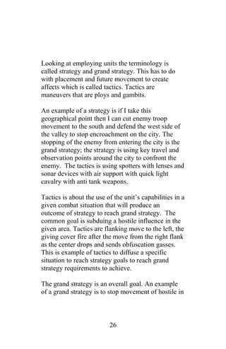Looking at employing units the terminology is
called strategy and grand strategy. This has to do
with placement and future movement to create
affects which is called tactics. Tactics are
maneuvers that are ploys and gambits.
An example of a strategy is if I take this
geographical point then I can cut enemy troop
movement to the south and defend the west side of
the valley to stop encroachment on the city. The
stopping of the enemy from entering the city is the
grand strategy; the strategy is using key travel and
observation points around the city to confront the
enemy. The tactics is using spotters with lenses and
sonar devices with air support with quick light
cavalry with anti tank weapons.
Tactics is about the use of the unit’s capabilities in a
given combat situation that will produce an
outcome of strategy to reach grand strategy. The
common goal is subduing a hostile influence in the
given area. Tactics are flanking move to the left, the
giving cover fire after the move from the right flank
as the center drops and sends obfuscation gasses.
This is example of tactics to diffuse a specific
situation to reach strategy goals to reach grand
strategy requirements to achieve.
The grand strategy is an overall goal. An example
of a grand strategy is to stop movement of hostile in
26
 