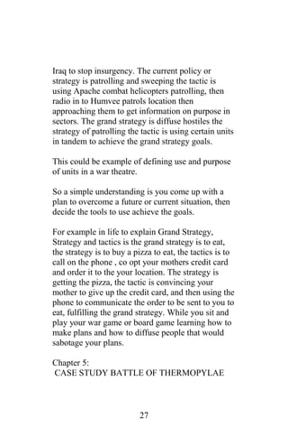 Iraq to stop insurgency. The current policy or
strategy is patrolling and sweeping the tactic is
using Apache combat helicopters patrolling, then
radio in to Humvee patrols location then
approaching them to get information on purpose in
sectors. The grand strategy is diffuse hostiles the
strategy of patrolling the tactic is using certain units
in tandem to achieve the grand strategy goals.
This could be example of defining use and purpose
of units in a war theatre.
So a simple understanding is you come up with a
plan to overcome a future or current situation, then
decide the tools to use achieve the goals.
For example in life to explain Grand Strategy,
Strategy and tactics is the grand strategy is to eat,
the strategy is to buy a pizza to eat, the tactics is to
call on the phone , co opt your mothers credit card
and order it to the your location. The strategy is
getting the pizza, the tactic is convincing your
mother to give up the credit card, and then using the
phone to communicate the order to be sent to you to
eat, fulfilling the grand strategy. While you sit and
play your war game or board game learning how to
make plans and how to diffuse people that would
sabotage your plans.
Chapter 5:
CASE STUDY BATTLE OF THERMOPYLAE
27
 