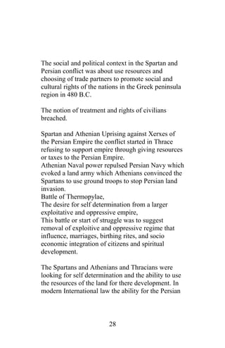 The social and political context in the Spartan and
Persian conflict was about use resources and
choosing of trade partners to promote social and
cultural rights of the nations in the Greek peninsula
region in 480 B.C.
The notion of treatment and rights of civilians
breached.
Spartan and Athenian Uprising against Xerxes of
the Persian Empire the conflict started in Thrace
refusing to support empire through giving resources
or taxes to the Persian Empire.
Athenian Naval power repulsed Persian Navy which
evoked a land army which Athenians convinced the
Spartans to use ground troops to stop Persian land
invasion.
Battle of Thermopylae,
The desire for self determination from a larger
exploitative and oppressive empire,
This battle or start of struggle was to suggest
removal of exploitive and oppressive regime that
influence, marriages, birthing rites, and socio
economic integration of citizens and spiritual
development.
The Spartans and Athenians and Thracians were
looking for self determination and the ability to use
the resources of the land for there development. In
modern International law the ability for the Persian
28
 
