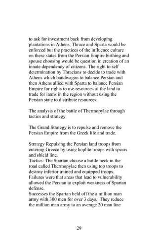 to ask for investment back from developing
plantations in Athens, Thrace and Sparta would be
enforced but the practices of the influence culture
on these states from the Persian Empire birthing and
spouse choosing would be question in creation of an
innate dependency of citizens. The right to self
determination by Thracians to decide to trade with
Athens which bandwagon to balance Persian and
then Athens allied with Sparta to balance Persian
Empire for rights to use resources of the land to
trade for items in the region without using the
Persian state to distribute resources.
The analysis of the battle of Thermopylae through
tactics and strategy
The Grand Strategy is to repulse and remove the
Persian Empire from the Greek life and trade.
Strategy Repulsing the Persian land troops from
entering Greece by using hoplite troops with spears
and shield line.
Tactics: The Spartan choose a bottle neck in the
road called Thermopylae then using top troops to
destroy inferior trained and equipped troops.
Failures were that areas that lead to vulnerability
allowed the Persian to exploit weakness of Spartan
defense.
Successes the Spartan held off the a million man
army with 300 men for over 3 days. They reduce
the million man army to an average 20 man line
29
 
