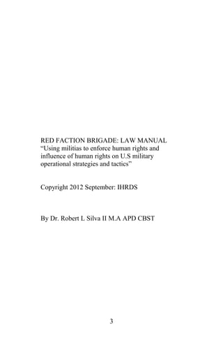 RED FACTION BRIGADE: LAW MANUAL
“Using militias to enforce human rights and
influence of human rights on U.S military
operational strategies and tactics”
Copyright 2012 September: IHRDS
By Dr. Robert L Silva II M.A APD CBST
3
 