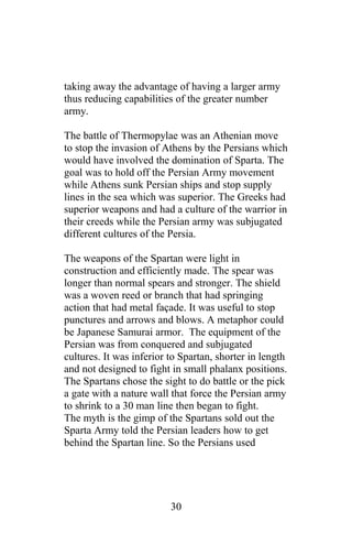 taking away the advantage of having a larger army
thus reducing capabilities of the greater number
army.
The battle of Thermopylae was an Athenian move
to stop the invasion of Athens by the Persians which
would have involved the domination of Sparta. The
goal was to hold off the Persian Army movement
while Athens sunk Persian ships and stop supply
lines in the sea which was superior. The Greeks had
superior weapons and had a culture of the warrior in
their creeds while the Persian army was subjugated
different cultures of the Persia.
The weapons of the Spartan were light in
construction and efficiently made. The spear was
longer than normal spears and stronger. The shield
was a woven reed or branch that had springing
action that had metal façade. It was useful to stop
punctures and arrows and blows. A metaphor could
be Japanese Samurai armor. The equipment of the
Persian was from conquered and subjugated
cultures. It was inferior to Spartan, shorter in length
and not designed to fight in small phalanx positions.
The Spartans chose the sight to do battle or the pick
a gate with a nature wall that force the Persian army
to shrink to a 30 man line then began to fight.
The myth is the gimp of the Spartans sold out the
Sparta Army told the Persian leaders how to get
behind the Spartan line. So the Persians used
30
 