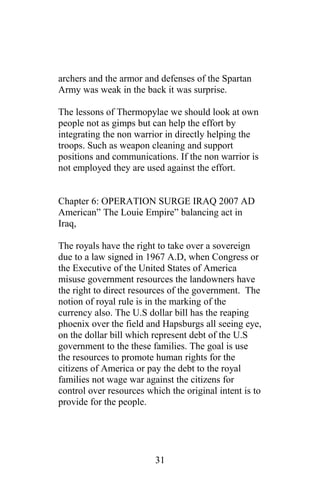 archers and the armor and defenses of the Spartan
Army was weak in the back it was surprise.
The lessons of Thermopylae we should look at own
people not as gimps but can help the effort by
integrating the non warrior in directly helping the
troops. Such as weapon cleaning and support
positions and communications. If the non warrior is
not employed they are used against the effort.
Chapter 6: OPERATION SURGE IRAQ 2007 AD
American” The Louie Empire” balancing act in
Iraq,
The royals have the right to take over a sovereign
due to a law signed in 1967 A.D, when Congress or
the Executive of the United States of America
misuse government resources the landowners have
the right to direct resources of the government. The
notion of royal rule is in the marking of the
currency also. The U.S dollar bill has the reaping
phoenix over the field and Hapsburgs all seeing eye,
on the dollar bill which represent debt of the U.S
government to the these families. The goal is use
the resources to promote human rights for the
citizens of America or pay the debt to the royal
families not wage war against the citizens for
control over resources which the original intent is to
provide for the people.
31
 