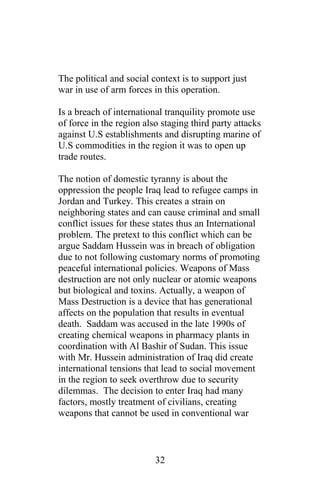 The political and social context is to support just
war in use of arm forces in this operation.
Is a breach of international tranquility promote use
of force in the region also staging third party attacks
against U.S establishments and disrupting marine of
U.S commodities in the region it was to open up
trade routes.
The notion of domestic tyranny is about the
oppression the people Iraq lead to refugee camps in
Jordan and Turkey. This creates a strain on
neighboring states and can cause criminal and small
conflict issues for these states thus an International
problem. The pretext to this conflict which can be
argue Saddam Hussein was in breach of obligation
due to not following customary norms of promoting
peaceful international policies. Weapons of Mass
destruction are not only nuclear or atomic weapons
but biological and toxins. Actually, a weapon of
Mass Destruction is a device that has generational
affects on the population that results in eventual
death. Saddam was accused in the late 1990s of
creating chemical weapons in pharmacy plants in
coordination with Al Bashir of Sudan. This issue
with Mr. Hussein administration of Iraq did create
international tensions that lead to social movement
in the region to seek overthrow due to security
dilemmas. The decision to enter Iraq had many
factors, mostly treatment of civilians, creating
weapons that cannot be used in conventional war
32
 