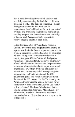 that is considered illegal because it destroys the
people by contaminating the land thus civilians are
murdered slowly. The decision to remove Hussein
through force could be Just War, due to
International Law’s obligations for the treatment of
civilians and promoting international norms of not
creating weapons and items that can end humanity
or human kind. Weapons should be create to
remove specific target not open aired.
In the Bosnia conflict of Yugoslavia, President
Clinton, invaded and did not promote balancing act
against hostiles in the Bosnia region the goal was to
promote hegemony to stop all conflict on both sides
with out taking sides. We lost sovereignty as a
country that year. Clinton’s troops killed people
with guns. The Louis family took over sovereignty
of the United States of America and the government
became an administration due to major breaches of
international law which promoted obligation the
international community called it conquering and
not promoting self determination of the U.S
government parts. The American flag was flip on
the arm of the U.S troops. It is the Tut heraldry the
American troops wear the ancient Egyptian Royal
family coat of arms which the Louis or Leo family
is descendent of. The Louis’s had estates in the
Middle East and the Americas. Me and Avril my
wife went to Bosnia as diplomats to ensure no
conquering but self determination and body security
of the people.
33
 