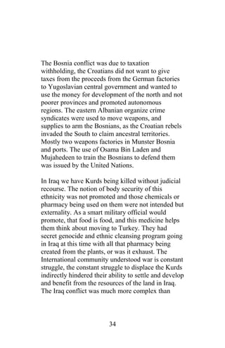 The Bosnia conflict was due to taxation
withholding, the Croatians did not want to give
taxes from the proceeds from the German factories
to Yugoslavian central government and wanted to
use the money for development of the north and not
poorer provinces and promoted autonomous
regions. The eastern Albanian organize crime
syndicates were used to move weapons, and
supplies to arm the Bosnians, as the Croatian rebels
invaded the South to claim ancestral territories.
Mostly two weapons factories in Munster Bosnia
and ports. The use of Osama Bin Laden and
Mujahedeen to train the Bosnians to defend them
was issued by the United Nations.
In Iraq we have Kurds being killed without judicial
recourse. The notion of body security of this
ethnicity was not promoted and those chemicals or
pharmacy being used on them were not intended but
externality. As a smart military official would
promote, that food is food, and this medicine helps
them think about moving to Turkey. They had
secret genocide and ethnic cleansing program going
in Iraq at this time with all that pharmacy being
created from the plants, or was it exhaust. The
International community understood war is constant
struggle, the constant struggle to displace the Kurds
indirectly hindered their ability to settle and develop
and benefit from the resources of the land in Iraq.
The Iraq conflict was much more complex than
34
 