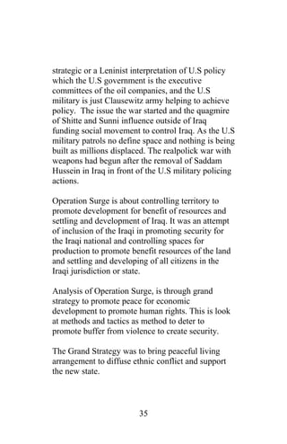 strategic or a Leninist interpretation of U.S policy
which the U.S government is the executive
committees of the oil companies, and the U.S
military is just Clausewitz army helping to achieve
policy. The issue the war started and the quagmire
of Shitte and Sunni influence outside of Iraq
funding social movement to control Iraq. As the U.S
military patrols no define space and nothing is being
built as millions displaced. The realpolick war with
weapons had begun after the removal of Saddam
Hussein in Iraq in front of the U.S military policing
actions.
Operation Surge is about controlling territory to
promote development for benefit of resources and
settling and development of Iraq. It was an attempt
of inclusion of the Iraqi in promoting security for
the Iraqi national and controlling spaces for
production to promote benefit resources of the land
and settling and developing of all citizens in the
Iraqi jurisdiction or state.
Analysis of Operation Surge, is through grand
strategy to promote peace for economic
development to promote human rights. This is look
at methods and tactics as method to deter to
promote buffer from violence to create security.
The Grand Strategy was to bring peaceful living
arrangement to diffuse ethnic conflict and support
the new state.
35
 
