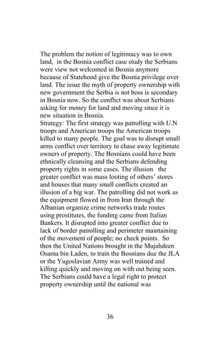 The problem the notion of legitimacy was to own
land, in the Bosnia conflict case study the Serbians
were view not welcomed in Bosnia anymore
because of Statehood give the Bosnia privilege over
land. The issue the myth of property ownership with
new government the Serbia is not boss is secondary
in Bosnia now. So the conflict was about Serbians
asking for money for land and moving since it is
new situation in Bosnia.
Strategy: The first strategy was patrolling with U.N
troops and American troops the American troops
killed to many people. The goal was to disrupt small
arms conflict over territory to chase away legitimate
owners of property. The Bosnians could have been
ethnically cleansing and the Serbians defending
property rights in some cases. The illusion the
greater conflict was mass looting of others’ stores
and houses that many small conflicts created an
illusion of a big war. The patrolling did not work as
the equipment flowed in from Iran through the
Albanian organize crime networks trade routes
using prostitutes, the funding came from Italian
Bankers. It disrupted into greater conflict due to
lack of border patrolling and perimeter maintaining
of the movement of people; no check points. So
then the United Nations brought in the Mujahdeen
Osama bin Laden, to train the Bosnians due the JLA
or the Yugoslavian Army was well trained and
killing quickly and moving on with out being seen.
The Serbians could have a legal right to protect
property ownership until the national was
36
 