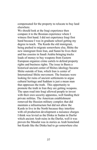 compensated for the property to relocate to buy land
elsewhere.
We should look at the Iraqi experience then
compare it to the Bosnian experience where I
witness first hand. I did not experience Iraqi first
hand because I was in graduate school getting my
degree to teach. The Kurds the old immigrant,
being pushed to migrate somewhere else, Shitte the
new immigrant from Iran, and Sunni he lives their
and has cousins in Saudi Arabia bringing trucks
loads of money to buy weapons from Eastern
European organize crime cartels to defend property
rights and business rights. The issue in Basra a
historical ancient center of Shiites ideology became
Shiite outside of Iran, which Iran is center of
International Shiite movement. The Iranians were
looking for ruins of ancient settlements to argue
cultural heritage and Saddam is just a mean man
that oppresses the truth. This opportunity to
promote the truth in Iran they are getting weapons.
The open road into Iraqi allowed people to invest
with their own security apparatus, well funding their
private militias. The American establishment
removed the Hussien military complex that did
maintain a infrastructure but did not allow the
Kurds to live in the North because they interfere
with oil production development a nuisance charges
I think was levied as the Dinka in Sudan in Darfur
which ancient Arab ruins in the Darfut, well it was
proven the Masalat was in stories as Arab homeland
but Kurds like the Dinka had to go somewhere else
37
 