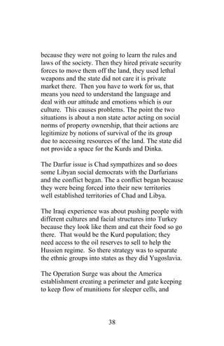 because they were not going to learn the rules and
laws of the society. Then they hired private security
forces to move them off the land, they used lethal
weapons and the state did not care it is private
market there. Then you have to work for us, that
means you need to understand the language and
deal with our attitude and emotions which is our
culture. This causes problems. The point the two
situations is about a non state actor acting on social
norms of property ownership, that their actions are
legitimize by notions of survival of the its group
due to accessing resources of the land. The state did
not provide a space for the Kurds and Dinka.
The Darfur issue is Chad sympathizes and so does
some Libyan social democrats with the Darfurians
and the conflict began. The a conflict began because
they were being forced into their new territories
well established territories of Chad and Libya.
The Iraqi experience was about pushing people with
different cultures and facial structures into Turkey
because they look like them and eat their food so go
there. That would be the Kurd population; they
need access to the oil reserves to sell to help the
Hussien regime. So there strategy was to separate
the ethnic groups into states as they did Yugoslavia.
The Operation Surge was about the America
establishment creating a perimeter and gate keeping
to keep flow of munitions for sleeper cells, and
38
 