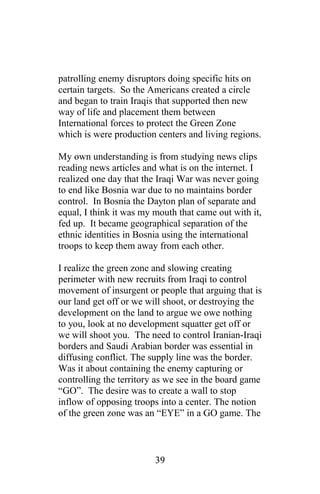 patrolling enemy disruptors doing specific hits on
certain targets. So the Americans created a circle
and began to train Iraqis that supported then new
way of life and placement them between
International forces to protect the Green Zone
which is were production centers and living regions.
My own understanding is from studying news clips
reading news articles and what is on the internet. I
realized one day that the Iraqi War was never going
to end like Bosnia war due to no maintains border
control. In Bosnia the Dayton plan of separate and
equal, I think it was my mouth that came out with it,
fed up. It became geographical separation of the
ethnic identities in Bosnia using the international
troops to keep them away from each other.
I realize the green zone and slowing creating
perimeter with new recruits from Iraqi to control
movement of insurgent or people that arguing that is
our land get off or we will shoot, or destroying the
development on the land to argue we owe nothing
to you, look at no development squatter get off or
we will shoot you. The need to control Iranian-Iraqi
borders and Saudi Arabian border was essential in
diffusing conflict. The supply line was the border.
Was it about containing the enemy capturing or
controlling the territory as we see in the board game
“GO”. The desire was to create a wall to stop
inflow of opposing troops into a center. The notion
of the green zone was an “EYE” in a GO game. The
39
 