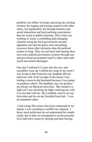 problem was inflow of troops and using the existing
territory for staging and loosing control to the other
states, not legitimately but through business and
social interaction and local policing associations
that are secret to public knowing. That is they are
working to create a controlling and managing
situation using the local government security
apparatus out side the green zone and getting
resources from other territories than the political
centers in Iraqi. They are not loyal and running their
own extra judicial governance systems through city
and provincial government loyal to other states and
social movement ideologies.
One day I realized it 5 years into the war, and
causalities were up. I pulled up a map in my room I
was living in San Francisco my landlady did not
mind my wife Avril Lavigne in the house I was
renting a room in the basement because I was going
to graduate school. The landlady says our pictures
are always on Mexican television. She smiled it is
light out I was checking for lights realizing my wife
is in my bed with me. My Landlady used to use my
television and lay on my Swedish foam bed. I was
at command center.
I had a large flat screen television connected to my
laptop. I was watching to conflict rise amazed. I
know most politicians do not understand the simple
reality due to they are manipulative on the personal
level and solve issues by skirting and then barring
40
 