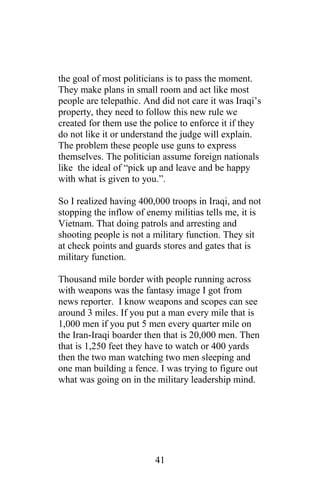 the goal of most politicians is to pass the moment.
They make plans in small room and act like most
people are telepathic. And did not care it was Iraqi’s
property, they need to follow this new rule we
created for them use the police to enforce it if they
do not like it or understand the judge will explain.
The problem these people use guns to express
themselves. The politician assume foreign nationals
like the ideal of “pick up and leave and be happy
with what is given to you.”.
So I realized having 400,000 troops in Iraqi, and not
stopping the inflow of enemy militias tells me, it is
Vietnam. That doing patrols and arresting and
shooting people is not a military function. They sit
at check points and guards stores and gates that is
military function.
Thousand mile border with people running across
with weapons was the fantasy image I got from
news reporter. I know weapons and scopes can see
around 3 miles. If you put a man every mile that is
1,000 men if you put 5 men every quarter mile on
the Iran-Iraqi boarder then that is 20,000 men. Then
that is 1,250 feet they have to watch or 400 yards
then the two man watching two men sleeping and
one man building a fence. I was trying to figure out
what was going on in the military leadership mind.
41
 