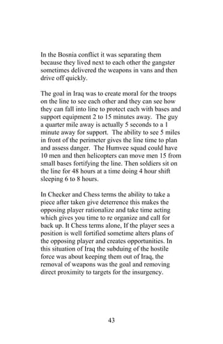 In the Bosnia conflict it was separating them
because they lived next to each other the gangster
sometimes delivered the weapons in vans and then
drive off quickly.
The goal in Iraq was to create moral for the troops
on the line to see each other and they can see how
they can fall into line to protect each with bases and
support equipment 2 to 15 minutes away. The guy
a quarter mile away is actually 5 seconds to a 1
minute away for support. The ability to see 5 miles
in front of the perimeter gives the line time to plan
and assess danger. The Humvee squad could have
10 men and then helicopters can move men 15 from
small bases fortifying the line. Then soldiers sit on
the line for 48 hours at a time doing 4 hour shift
sleeping 6 to 8 hours.
In Checker and Chess terms the ability to take a
piece after taken give deterrence this makes the
opposing player rationalize and take time acting
which gives you time to re organize and call for
back up. It Chess terms alone, If the player sees a
position is well fortified sometime alters plans of
the opposing player and creates opportunities. In
this situation of Iraq the subduing of the hostile
force was about keeping them out of Iraq, the
removal of weapons was the goal and removing
direct proximity to targets for the insurgency.
43
 