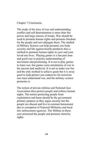 Chapter 7 Conclusion,
The study of the laws of war and understanding
conflict and self determination is more than fire
power and large masses of troops. War should be
used to promote human rights and promote freedom
for the people and not subjugate them. The studied
of Military Science can help promote you body
security and life against hostile predators thus a
method to promote human rights in your and your
loved one lives. Playing games is a fun past time
and good way to practice understanding of
movement and positioning. It is not to play games
to learn war, but games were simulations of war in
the ancient and medieval. It is not to make war fun
and the only method to achieve goals but it is away
good to help protect you endeavors for terrorism
one must understand war, and the military science
promotes it.
The notion of private militias and National Gun
Association does protect people and enforce human
rights. The notion protecting people from
exploitation and harm should be the government
primary purpose as they argue security but the
people are abused and live in constant harassment
due to corruption of National Militaries and local
law enforcement agencies. The Militias in these
case protected the people and promote minority
rights.
44
 