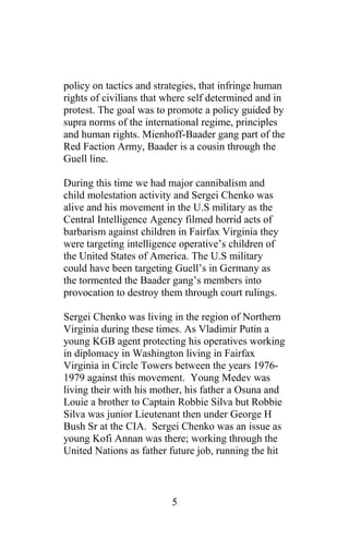 policy on tactics and strategies, that infringe human
rights of civilians that where self determined and in
protest. The goal was to promote a policy guided by
supra norms of the international regime, principles
and human rights. Mienhoff-Baader gang part of the
Red Faction Army, Baader is a cousin through the
Guell line.
During this time we had major cannibalism and
child molestation activity and Sergei Chenko was
alive and his movement in the U.S military as the
Central Intelligence Agency filmed horrid acts of
barbarism against children in Fairfax Virginia they
were targeting intelligence operative’s children of
the United States of America. The U.S military
could have been targeting Guell’s in Germany as
the tormented the Baader gang’s members into
provocation to destroy them through court rulings.
Sergei Chenko was living in the region of Northern
Virginia during these times. As Vladimir Putin a
young KGB agent protecting his operatives working
in diplomacy in Washington living in Fairfax
Virginia in Circle Towers between the years 1976-
1979 against this movement. Young Medev was
living their with his mother, his father a Osuna and
Louie a brother to Captain Robbie Silva but Robbie
Silva was junior Lieutenant then under George H
Bush Sr at the CIA. Sergei Chenko was an issue as
young Kofi Annan was there; working through the
United Nations as father future job, running the hit
5
 