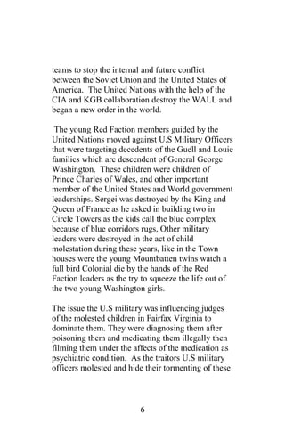teams to stop the internal and future conflict
between the Soviet Union and the United States of
America. The United Nations with the help of the
CIA and KGB collaboration destroy the WALL and
began a new order in the world.
The young Red Faction members guided by the
United Nations moved against U.S Military Officers
that were targeting decedents of the Guell and Louie
families which are descendent of General George
Washington. These children were children of
Prince Charles of Wales, and other important
member of the United States and World government
leaderships. Sergei was destroyed by the King and
Queen of France as he asked in building two in
Circle Towers as the kids call the blue complex
because of blue corridors rugs, Other military
leaders were destroyed in the act of child
molestation during these years, like in the Town
houses were the young Mountbatten twins watch a
full bird Colonial die by the hands of the Red
Faction leaders as the try to squeeze the life out of
the two young Washington girls.
The issue the U.S military was influencing judges
of the molested children in Fairfax Virginia to
dominate them. They were diagnosing them after
poisoning them and medicating them illegally then
filming them under the affects of the medication as
psychiatric condition. As the traitors U.S military
officers molested and hide their tormenting of these
6
 