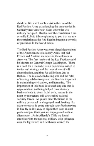 children. We watch on Television the rise of the
Red Faction Army experiencing the same tactics in
Germany near American bases where the U.S
military occupied. Robbie saw the correlation. I am
actually Robbie Silva explaining to you that we saw
the correlation as the Red Faction became a terrorist
organization to the world media.
The Red Faction Army was considered descendents
of the American Revolutionary Army that had
French and Austrian members in the colonies in
America. The first leaders of the Red Faction could
be Mozart, no General George Washington. There
is a need for a trained civilian population skilled in
tactics and strategy and the laws of war of self
determination, and thus Jus ad Bellum, Jus in
Bellum. The rules of conducting war and the rules
of treating subdue troops and civilian’s is important
in maintaining civilization, and humanity. The
importance of this book is to teach any one that is
oppressed and not being helped revolutionary
business leads to death in jail cells, torture in the
night by mercenary militaries called national
security forces. As gasses enter the house as the
military personnel in a bug eyed mask looking like
extra terrestrial is going through your food spraying
in like fly so it is easy to digest then does an anal
probe and you think you are impregnated with an
alien spore. . As in Allende’s Chile we found
atrocities with the national military with influence
over the legislature as Eisenhower warned the
7
 