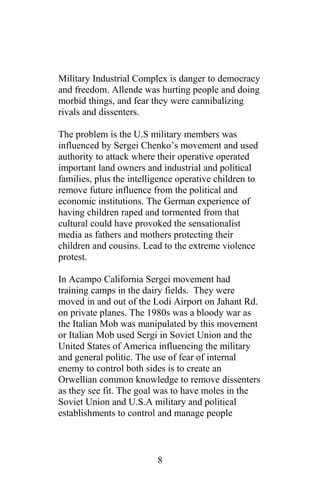 Military Industrial Complex is danger to democracy
and freedom. Allende was hurting people and doing
morbid things, and fear they were cannibalizing
rivals and dissenters.
The problem is the U.S military members was
influenced by Sergei Chenko’s movement and used
authority to attack where their operative operated
important land owners and industrial and political
families, plus the intelligence operative children to
remove future influence from the political and
economic institutions. The German experience of
having children raped and tormented from that
cultural could have provoked the sensationalist
media as fathers and mothers protecting their
children and cousins. Lead to the extreme violence
protest.
In Acampo California Sergei movement had
training camps in the dairy fields. They were
moved in and out of the Lodi Airport on Jahant Rd.
on private planes. The 1980s was a bloody war as
the Italian Mob was manipulated by this movement
or Italian Mob used Sergi in Soviet Union and the
United States of America influencing the military
and general politic. The use of fear of internal
enemy to control both sides is to create an
Orwellian common knowledge to remove dissenters
as they see fit. The goal was to have moles in the
Soviet Union and U.S.A military and political
establishments to control and manage people
8
 