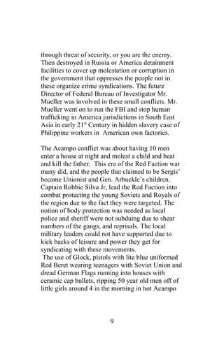 through threat of security, or you are the enemy.
Then destroyed in Russia or America detainment
facilities to cover up molestation or corruption in
the government that oppresses the people not in
these organize crime syndications. The future
Director of Federal Bureau of Investigator Mr.
Mueller was involved in these small conflicts. Mr.
Mueller went on to run the FBI and stop human
trafficking in America jurisdictions in South East
Asia in early 21st
Century in hidden slavery case of
Philippine workers in American own factories.
The Acampo conflict was about having 10 men
enter a house at night and molest a child and beat
and kill the father. This era of the Red Faction war
many did, and the people that claimed to be Sergis’
became Unionist and Gen. Arbuckle’s children.
Captain Robbie Silva Jr, lead the Red Faction into
combat protecting the young Soviets and Royals of
the region due to the fact they were targeted. The
notion of body protection was needed as local
police and sheriff were not subduing due to shear
numbers of the gangs, and reprisals. The local
military leaders could not have supported due to
kick backs of leisure and power they get for
syndicating with these movements.
The use of Glock, pistols with lite blue uniformed
Red Beret wearing teenagers with Soviet Union and
dread German Flags running into houses with
ceramic cap bullets, ripping 50 year old men off of
little girls around 4 in the morning in hot Acampo
9
 