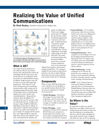 www.akibia.comBandwidth
4
Realizing the Value of Unified
Communications
By Mark Bushey, Senior Consultant, Akibia, Inc.
What is UC?
The reason the great companies of
the world have become successful is
because they understand the need for the
technology that drives that success and
the fact that you are reading this article
means that you understand that concept.
In addition, tough economic times call
for ways to cut costs while improving
productivity. That’s what UC is all
about; driving success by streamlining
communications while cutting costs by
leveraging existing infrastructure; tying
all the people, devices, and information
together into a more intuitive and
controlled platform. Along with the
confusion about the different UC
solutions in the vast UC ecosytem, when
you ask people what UC actually is you
may get a range of different definitions
depending on what they are selling. So
what exactly is Unified Communications
and how can it affect your business? To
put it simply, UC integrates all the systems
that a user might already be using and
helps those systems work together in real
time, increasing both the quantity and
quality of collaboration.
There is also a bigger
picture here; UC changes
the way business is done
by allowing organizations
to become much more
agile. It allows businesses
to respond to change
quicker, meet that
competitive challenge
more efficiently, increase
collaboration, and simply
enable people to do their
jobs better. The results
are shortened sales cycles,
decreased workflow
process time, increased
customer satisfaction,
more secure transactions,
reduced travel expenses, and increased
employee productivity. UC is going to
simplify the way business is done forever
and now is the time to begin thinking
about where you may want to position
your business within the UC landscape.
Components
There are many differing components
to UC and they may not all apply to
your specific business objectives. Here
are some key ingredients to Unified
Communications:
•	 Unified Messaging - UM delivers
all messages into one inbox; fully
integrating e-mail, fax and voice mail
to the end user. The result is that all
messages are available in whatever tool
is most convenient.
•	 Instant Messaging - a main
component of almost all UC solutions;
IM will allow most companies to
benefit greatly from having a more
secure instant messaging solution that
has a further reach into the enterprise.
•	 Presence/Identity - A UC solution
with presence allows for more choice,
further reach, and a true collaboration
experience. By replacing people’s
numerous phone numbers, e-mail
addresses, and IM addresses with a
single Identity you can view other
people’s presence, or availability status,
and taken action on it with whichever
tools are most appropriate for any
given situation.
•	 Existing Infrastructure - Many
companies are also looking to cut costs
by leveraging existing infrastructure.
Having the choice to integrate your
UC solution into your existing PBX
and Active Directory infrastructure
may be a critical component of your
chosen solution.
•	 Video Conferencing - another
component to UC that has the
potential to save companies a lot of
money in travel expenses by allowing
for ad-hoc meetings, webcasts, training
events, meetings, and presentations.
•	 CEBP – A UC solution built on a
future-proof software foundation
opens the door to Communications
Enabled Business Processes where you
can integrate your UC solution into
information stores such as CRM, ERP,
databases, SharePoint, and Supply
chain management applications.
So Where is the
Value?
It’s important to target your specific
objectives as you begin to plan your UC
strategy because the amount of value that
may exist depends on matching these
objectives with the right technology for
your specific business. Some companies
will realize the value of UC by replacing
The following diagram illustrates how UC is
accomplished with Microsoft Office Communications
Server 2007 and Exchange 2007 Unified Messaging.
 