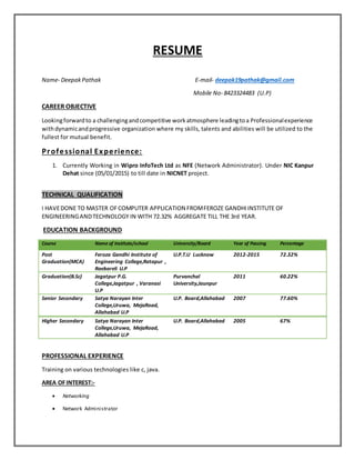 RESUME
Name- DeepakPathak E-mail- deepak19pathak@gmail.com
Mobile No- 8423324483 (U.P)
CAREER OBJECTIVE
Lookingforwardto a challengingandcompetitive workatmosphere leadingtoa Professionalexperience
withdynamicandprogressive organization where my skills, talents and abilities will be utilized to the
fullest for mutual benefit.
Professional Experience:
1. Currently Working in Wipro InfoTech Ltd as NFE (Network Administrator). Under NIC Kanpur
Dehat since (05/01/2015) to till date in NICNET project.
TECHNICAL QUALIFICATION
I HAVEDONE TO MASTER OFCOMPUTER APPLICATION FROMFEROZE GANDHIINSTITUTE OF
ENGINEERINGANDTECHNOLOGY IN WITH 72.32% AGGREGATE TILL THE 3rd YEAR.
EDUCATION BACKGROUND
Course Name of Institute/school University/Board Year of Passing Percentage
Post
Graduation(MCA)
Feroza Gandhi Institute of
Engineering College,Ratapur ,
Raebareli U.P
U.P.T.U Lucknow 2012-2015 72.32%
Graduation(B.Sc) Jagatpur P.G.
College,Jagatpur , Varanasi
U.P
Purvanchal
University,Jaunpur
2011 60.22%
Senior Secondary Satya Narayan Inter
College,Uruwa, MejaRoad,
Allahabad U.P
U.P. Board,Allahabad 2007 77.60%
Higher Secondary Satya Narayan Inter
College,Uruwa, MejaRoad,
Allahabad U.P
U.P. Board,Allahabad 2005 67%
PROFESSIONAL EXPERIENCE
Training on various technologies like c, java.
AREA OFINTEREST:-
 Networking
 Network Administrator
 