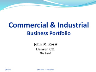 1
Commercial & Industrial
Business Portfolio
John M. Rossi
Denver, CO.
May 8, 2016
John Rossi - Confidential5/8/2016
 