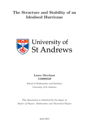 The Structure and Stability of an
Idealised Hurricane
Laura Merchant
110009528
School of Mathematics and Statistics
University of St Andrews
This dissertation is submitted for the degree of
Master of Physics: Mathematics and Theoretical Physics
April 2015
 