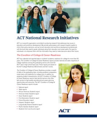 ACT National Research Initiatives
ACT is a nonprofit organization committed to producing research that addresses key issues in
education and workforce development. We provide policymakers with research-based insights to
inform their policy decisions, and we furnish educators and workforce development professionals
with the tools they need to guide individuals along their education and career paths. Our goal for
individuals is to empower them with the information they need to make decisions about their future.
The Condition of College & Career Readiness
ACT has collected and reported data on students’ academic readiness for college for more than 50
years. The Condition of College & Career Readiness reports provide national and state snapshots of
college readiness among the graduating seniors who took the
ACT®
test in high school each year. These reports are based on
the ACT College Readiness Benchmarks and ACT scores.
The Condition of College & Career Readiness provides a wealth
of data on the graduating class, including academic preparation,
career plans, and readiness for college work. In addition, by
analyzing student characteristics, the ACT Condition of College
& Career Readiness reports help identify learners that often
lack access to high-quality educational and career planning
opportunities and resources. The ACT Condition of College &
Career Readiness reports include:
•	 National report
•	 State reports
•	 African American Students report
•	 American Indian Students report
•	 Asian Students report
•	 First-Generation Students report
•	 Future Educators report
•	 Hispanic Students report
•	 Linguistically Diverse Students report
•	 Pacific Islander Students report
•	 Students from Low-Income report
 