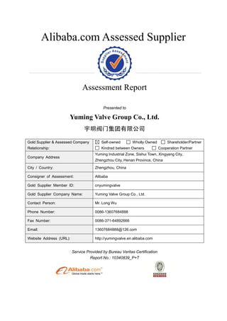 Alibaba.com Assessed Supplier
Assessment Report
Presented to
Yuming Valve Group Co., Ltd.
宇明阀门集团有限公司
Gold Supplier & Assessed Company
Relationship:
Self-owned Wholly Owned Shareholder/Partner
Kindred between Owners Cooperation Partner
Company Address
Yuming Industrial Zone, Sishui Town, Xingyang City,
Zhengzhou City, Henan Province, China
City / Country: Zhengzhou, China
Consigner of Assessment: Alibaba
Gold Supplier Member ID: cnyumingvalve
Gold Supplier Company Name: Yuming Valve Group Co., Ltd.
Contact Person: Mr. Long Wu
Phone Number: 0086-13607684888
Fax Number: 0086-371-64892666
Email: 13607684888@126.com
Website Address (URL): http://yumingvalve.en.alibaba.com
Service Provided by Bureau Veritas Certification
Report No.: 10340839_P+T
 