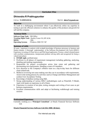 Curriculum Vitae
Dhirendra R Prabhugaunker
Cell no: 91-09892420136 Mail Id: dhiru71@gmail.com
Objective
To work in a challenging environment where I can effectively utilize my expertise in
testing to provide efficient solutions to enhance the quality of the products and growth for
self and the company.
Technical Skills
Software Engg Tools : MS Office
Tracking Mgmt Tools : Quality Center 9.0, HP ALM,
RDMS : SQL
Operating Systems : Windows 2000/ NT/ XP
Summary of skills
11 years experience in analysis with in-depth knowledge of business processes in business and
finance domain. A thorough understanding of the Software Development Life Cycle (SDLC).
Experience in testing of Client Server and Web based application. Possess a detail oriented nature
with excellent communication, interpersonal problem solving skills and recognized for being a
valued team player.
1. ISTQB Agile certified tester.
2. Proficient in all phases of requirement management including gathering, analyzing,
detailing and tracking requirements.
3. Responsible for project co-ordination across time zones and gathering and
documenting test requirements. Handling a team of 4 members.
4. Give direction to the Company's offshore team on a day-to-day basis for different
client related task.
5. Skilled at reviewing test cases making sure they are in accordance with requirements.
Assist in the testing process by activities such as Change and Defect Management and
conduct User Acceptance Testing.
6. Knowledge of database testing using SQL.
7. Strong understanding of various SDLC methodologies such as Waterfall, V-Model,
Agile with hands on experience in all of them.
8. Experience in creation of test plan, testing strategies and writing of test cases as per
business requirements,
9. Excellent communication skills and adept at facilitating walkthrough and training
sessions
Professional Experience
Currently working as a ‘Principal Consultant’ at Oracle Financial Services Software
Ltd.
Oracle Financial Services Software Ltd (Oct 2008- till date)
For internal use only
 
