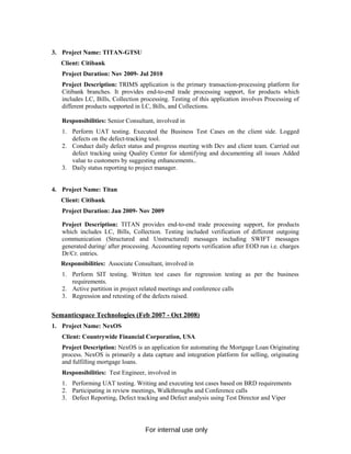 3. Project Name: TITAN-GTSU
Client: Citibank
Project Duration: Nov 2009- Jul 2010
Project Description: TRIMS application is the primary transaction-processing platform for
Citibank branches. It provides end-to-end trade processing support, for products which
includes LC, Bills, Collection processing. Testing of this application involves Processing of
different products supported in LC, Bills, and Collections.
Responsibilities: Senior Consultant, involved in
1. Perform UAT testing. Executed the Business Test Cases on the client side. Logged
defects on the defect-tracking tool.
2. Conduct daily defect status and progress meeting with Dev and client team. Carried out
defect tracking using Quality Center for identifying and documenting all issues Added
value to customers by suggesting enhancements..
3. Daily status reporting to project manager.
4. Project Name: Titan
Client: Citibank
Project Duration: Jan 2009- Nov 2009
Project Description: TITAN provides end-to-end trade processing support, for products
which includes LC, Bills, Collection. Testing included verification of different outgoing
communication (Structured and Unstructured) messages including SWIFT messages
generated during/ after processing. Accounting reports verification after EOD run i.e. charges
Dr/Cr. entries.
Responsibilities: Associate Consultant, involved in
1. Perform SIT testing. Written test cases for regression testing as per the business
requirements.
2. Active partition in project related meetings and conference calls
3. Regression and retesting of the defects raised.
Semanticspace Technologies (Feb 2007 - Oct 2008)
1. Project Name: NexOS
Client: Countrywide Financial Corporation, USA
Project Description: NexOS is an application for automating the Mortgage Loan Originating
process. NexOS is primarily a data capture and integration platform for selling, originating
and fulfilling mortgage loans.
Responsibilities: Test Engineer, involved in
1. Performing UAT testing. Writing and executing test cases based on BRD requirements
2. Participating in review meetings, Walkthroughs and Conference calls
3. Defect Reporting, Defect tracking and Defect analysis using Test Director and Viper
For internal use only
 