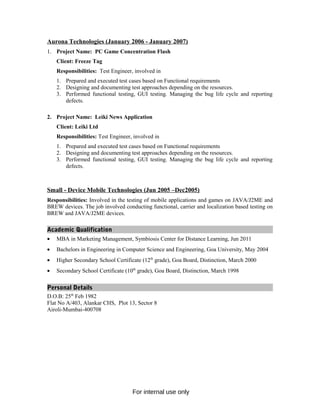 Aurona Technologies (January 2006 - January 2007)
1. Project Name: PC Game Concentration Flash
Client: Freeze Tag
Responsibilities: Test Engineer, involved in
1. Prepared and executed test cases based on Functional requirements
2. Designing and documenting test approaches depending on the resources.
3. Performed functional testing, GUI testing. Managing the bug life cycle and reporting
defects.
2. Project Name: Leiki News Application
Client: Leiki Ltd
Responsibilities: Test Engineer, involved in
1. Prepared and executed test cases based on Functional requirements
2. Designing and documenting test approaches depending on the resources.
3. Performed functional testing, GUI testing. Managing the bug life cycle and reporting
defects.
Small - Device Mobile Technologies (Jun 2005 –Dec2005)
Responsibilities: Involved in the testing of mobile applications and games on JAVA/J2ME and
BREW devices. The job involved conducting functional, carrier and localization based testing on
BREW and JAVA/J2ME devices.
Academic Qualification
• MBA in Marketing Management, Symbiosis Center for Distance Learning, Jun 2011
• Bachelors in Engineering in Computer Science and Engineering, Goa University, May 2004
• Higher Secondary School Certificate (12th
grade), Goa Board, Distinction, March 2000
• Secondary School Certificate (10th
grade), Goa Board, Distinction, March 1998
Personal Details
D.O.B: 25th
Feb 1982
Flat No A/403, Alankar CHS, Plot 13, Sector 8
Airoli-Mumbai-400708
For internal use only
 