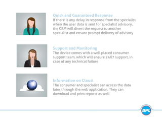 Quick and Guaranteed Response
If there is any delay in response from the specialist
when the user data is sent for specialist advisory,
the CRM will divert the request to another
specialist and ensure prompt delivery of advisory
Support and Monitoring
The device comes with a well placed consumer
support team, which will ensure 24X7 support, in
case of any technical failure
Information on Cloud
The consumer and specialist can access the data
later through the web application. They can
download and print reports as well
 