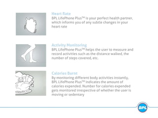 Heart Rate
BPL LifePhone PlusTM is your perfect health partner,
which informs you of any subtle changes in your
heart rate
Activity Monitoring
BPL LifePhone PlusTM helps the user to measure and
record activities such as the distance walked, the
number of steps covered, etc.
Calories Burnt
By monitoring different body activities instantly,
BPL LifePhone PlusTM indicates the amount of
calories expended. Number for calories expended
gets monitored irrespective of whether the user is
moving or sedentary
 