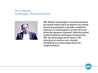 Dr. S S Ramesh
Cardiologist, Vivus Heart Center.
BPL Medical Technologies’ innovative products
for mobile health check-up wherein the remote
monitoring of patient is possible, enable the
physician or cardiologist to see their ECG and
prescribe adequate treatment. With this kind of
mobile healthcare techniques introduced by
BPL, the technology can be taken to the
doorsteps of common man, thereby,
benefitting a lot more people than ever
imagined before.
 