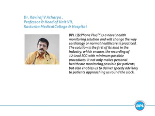 Dr. Raviraj V Acharya ,
Professor & Head of Unit VII,
Kasturba MedicalCollege & Hospital
BPL LifePhone PlusTM is a novel health
monitoring solution and will change the way
cardiology or normal healthcare is practiced.
The solution is the first of its kind in the
industry, which ensures the recording of
12-lead ECG with minimum possible
procedures. It not only makes personal
healthcare monitoring possible for patients,
but also enables us to deliver speedy advisory
to patients approaching us round the clock.
 