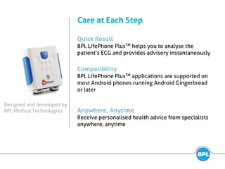 Quick Result
BPL LifePhone PlusTM helps you to analyse the
patient’s ECG and provides advisory instantaneously
Care at Each Step
Anywhere, Anytime
Receive personalised health advice from specialists
anywhere, anytime
Compatibility
BPL LifePhone PlusTM applications are supported on
most Android phones running Android Gingerbread
or later
Designed and developed by
BPL Medical Technologies
 