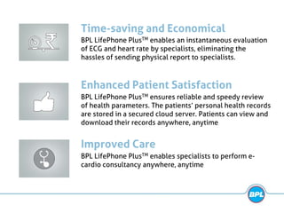 Time-saving and Economical
BPL LifePhone PlusTM enables an instantaneous evaluation
of ECG and heart rate by specialists, eliminating the
hassles of sending physical report to specialists.
Enhanced Patient Satisfaction
BPL LifePhone PlusTM ensures reliable and speedy review
of health parameters. The patients’ personal health records
are stored in a secured cloud server. Patients can view and
download their records anywhere, anytime
Improved Care
BPL LifePhone PlusTM enables specialists to perform e-
cardio consultancy anywhere, anytime
 