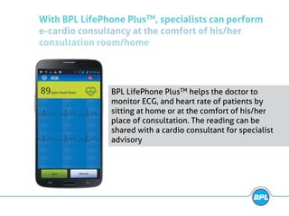 With BPL LifePhone PlusTM, specialists can perform
e-cardio consultancy at the comfort of his/her
consultation room/home
BPL LifePhone PlusTM helps the doctor to
monitor ECG, and heart rate of patients by
sitting at home or at the comfort of his/her
place of consultation. The reading can be
shared with a cardio consultant for specialist
advisory
 