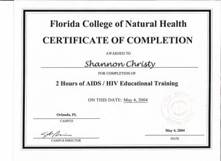 -,
Florida College of Natural Health
CERTIFICATE OF COMPLETION
AWARDED TO
S Chr~
FOR COMPLETION OF
2 Hours of AIDS / HIV Educational Training
ON TI-IIS DATE: May 4, 2004
, •  ( (, ( 1.1
,,' •.t(
.) '. f'f' i (
" ',r
..' ,,) .!, I ,, • ,I ,' • ( ~
.l : '-.,
. '
'f ' f'  -
" ''I •. t.'(,,  I ,. f
, " 1./ ~ ,I;
-..'.."»( ", t •• ' f
,) 'I. (I ( ( l f (
, ,,> I ,,~
'J. If J")

Orlando, FL
CAMPUS
May 4, 2004
«-/Zz-:-
DATE
CAMPUS DIRECTOR
/
 