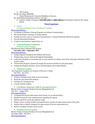 6. HR Training
By Parvin S.Huda, BDJOBS;
7. Brand Marketing for Corporate Mindshare & Success
By Aftab Mahmud Khurshid, Prothom Alo Jobs;
8. Internal Auditor Training on ISO 9001 QMS & 18001 OHSAS from Bureau Veritas by Mr. Golam
Kibria.
Work Experience
1. Trainer
(Experienced Professional in Teaching & Training)
Job responsibilities
• Coordinate in Different Training Programs (as Institute Communicates);
• Develop & Prepare Teaching, Training material;
• Conduct the class, slots on Corporate Communication - Formal & Informal, Morals & Etiquette;
• Provide Educational Guidance;
• Counsel as per Institutes' requirement; etc.
2. Assistant Program Coordinator
(Student Training Program)
MQ Mission (Silva Ultramind ESP System)
November 2013 – September 2015
Job responsibilities:
• Conduct Special Training for the Children (10-14 yrs);
• Prepare Class, Course, Seminar & Program Presentation;
• Counsel the Students to concentrate and be more attentive in studies, learn faster and proper utilization of their
creative mind;
• Attend all the Program, Seminar & arrange the necessary facilities for the participants;
• Arrange the Program facilities, receive the Participants with Cordial Manner;
3. Volunteer Executive
The Experience Academy (An Institute of Parveen S. Huda)
Feb 2014 – Jun 2014.
Job responsibilities:
• Promote Training Events online & in Universities;
• Reach the core need of the students;
• Facilitate the Training/Event;
• Consult with the students.
4. Coordinator, Inspection, Audit & Assessment Services
Bureau Veritas Consumer Products Services (Bangladesh) Ltd
July 2011 – August 2013
Job responsibilities:
• Coordinate the Social Audit request from Clients via our abroad offices;
• Handle Overseas & local communication regarding the request;
• Identify and Work on the development needs;
• Prepare client’s weekly/monthly increased business scenario & improvement status of the audit;
• Analyze data to identify strategies for improvement of service and productivity;
• Resolve escalated customer service issues.
5. Customer Service Executive
Bureau Veritas Consumer Products Services (Bangladesh) Ltd
November 2009 – July 2011
Job responsibilities:
 