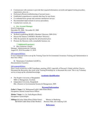 • Communicate with customer to provide their required information on textile and apparel testing procedure,
requirement, price etc. ;
• Performed efficient troubleshooting of account issues ;
• Established comprehensive customer data base for top clients;
• Co-ordinated focus groups and customer satisfaction surveys;
• Recommended improvements in service procedures;
• Coached new recruits; etc.
6. Key Account Manager
H & H Corporation
December 02, 2008 - November 05, 2009
Job responsibilities:
• Worked in publishing BGMEA Members' Directory 2009-2010;
• Discuss the features in BGMEA Members' Directory;
• Offer the quotation & negotiate the advertisement price;
• Promote the Directory with a remarkable business; etc.
**Additional Experience:
i) Qtex Solutions Limited,
Manager, Administration & Training
August 05, 2014-November 13, 2014
Job responsibilities:
It was Contractual work to set-up the Training Team for Environmental Awareness Training and Administration in
their New Office.
ii) Renaissance Consultants Ltd (RCL),
Documentation Executive
Job responsibilities:
Here I work exclusively in HR Consultancy meeting of RCL (specially of Parveen S. Huda) with the Client to
Document the discussion; also work in the Training/Workshop etc. to document the event. This is my Voluntary
service to keep up the refreshed knowledge.
Academic Qualification
• The People's University of Bangladesh
MBA in Management, Enrolled;
• Independent University, Bangladesh
BSc. (Honors) in Environmental Science & Management, 2009.
Personal Information
Father’s Name: Col. Muhammad Labib Uddin Khan (Retd.)
Occupation: Retired Armed forces Officer.
Mother’ Name: Lt. Col. Sufia Begum (Retd.)
Occupation: Gynecologist.
Siblings: i) Lailun Nahar Khan (Eldest Sister): Masters in Marketing
ii) Shihab Uddin Khan (Elder Brother): Business Man, also studying LLB.
References
 