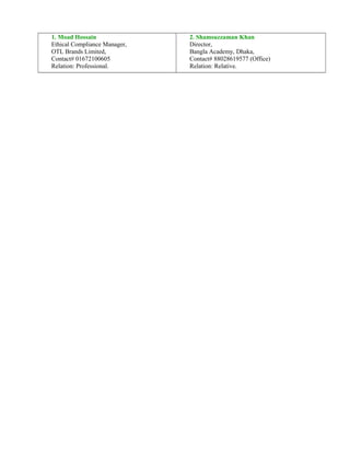 1. Moad Hossain
Ethical Compliance Manager,
OTL Brands Limited,
Contact# 01672100605
Relation: Professional.
2. Shamsuzzaman Khan
Director,
Bangla Academy, Dhaka,
Contact# 88028619577 (Office)
Relation: Relative.
 