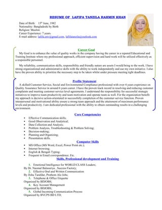 RESUME OF LAFIFA TANZILA RAHMIN KHAN
Date of Birth: 15th
June, 1982
Nationality: Bangladeshi by Birth
Religion: Muslim
Career Experience: 7 years.
E-mail address: lafifa.env@gmail.com, lafifatanzila@outlook.com
Core Competencies
 Effective Communication skills;
 Good Observation and Analytical;
 Data Collection and Analysis;
 Problem Analysis, Troubleshooting & Problem Solving;
 Decision-making;
 Planning and Organizing;
 Presentation skills.
Computer Skills
 MS Office (MS Word, Excel, Power Point etc.);
 Internet browsing;
 English & Bengali Typing;
 Frequent in Email correspondence. Etc.
Skills, Professional development and Training
1. Emotional Intelligence for WORLD CLASS Leaders;
By Dr. Naomal Balasuriya , Success Factory;
2. Effective Oral and Written Communication
By JIshu Tarafdar, Prothom Alo Jobs;
3. Telephone & Office Etiquette
Organized by BDJOBS;
4. Key Account Management
Organized by BDJOBS;
5. Global Incoming Communication Process
Organized by BVCPS BD LTD;
Career Goal
My Goal is to enhance the value of quality works in the company having the career in a reputed Educational and
Training Institute where my professional approach, efficient supervision and hard work will be utilized effectively as
a responsible personnel.
My reliability, communication skills, responsibility and friendly nature are assets I would bring to the work. I have
strong organizational and administrative skills with the ability to work independently and use my own initiative. I also
have the proven ability to prioritize the necessary step to be taken whilst under pressure meeting tight deadlines.
Profile Statement
A skilled Customer Service, Social and Environmental Compliance professional with over 4 years experience on
Quality Assurance Service in around 6 years career. I have the proven track record in resolving and reducing customer
complaints and meeting customer service level agreements. I understand the responsibility for successful strategic
initiatives to improve team productivity and team motivation and operate team as well. For the organization benefit
my approach is decisive action-orientated in successfully completion of the customer service function. Proven
interpersonal and motivational ability ensure a strong team approach and the attainment of maximum performance
levels and productivity. I am dedicated professional with the ability to obtain outstanding results in a challenging
environment.
 