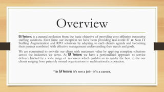 Overview
GA Ventures is a natural evolution from the basic objective of providing cost effective innovative
staffing solutions. Ever since our inception we have been providing real-world IT & Non IT
Staffing Augmentation and RPO solutions by adapting to each client's agenda and becoming
their partner combined with effective management understanding their needs and goals.
We are committed to provide our client with maximum value by applying complete solutions
across the industries we serve. At GA Ventures we have a personalized approach to service
delivery backed by a wide range of resources which enables us to render the best to the our
clients ranging from privately owned organizations to multinational corporation.
“At GA Ventures it’s not a job - it's a career.
 