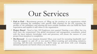 Our Services
•  End to End – Recruitment process of filling up the position in an organization which
includes attracting the candidates with specific skills required for the job, screening the
profiles of the candidates, and selecting the most suitable candidate who can fulfill the client
expectation and capable to add values to the organization.
•  Project Based - Need to hire 100 Employees next quarter? Starting a new office, but you
don’t have the connections? Our global recruitment and management consultants, armed
with the latest industry knowledge, tools and processes, will ensure the success of your
project from inception to completion.
•  On-Demand - Is your situation dynamic? Does your need for recruiting bandwidth vary?
Turn the support on and off as you need it. Direct-sourcing and networking initiatives,
screening, full life-cycle recruitment, etc. We’ll ramp up and down with your changing
demand and point our barrels where you need us most.
 