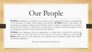 Our People
GA Ventures commitment to excellence in customer service is fostered through our commitment
to the provision of quality staff training and induction. GA Ventures team is well trained. All
recruitment consultants undergo formal training, much of which is conducted by our industry
peak body. The objective at all times is to ensure that we employ and develop employees that
are equipped to provide customer focused service delivery.
GA Ventures your experience with our organization is a direct link to the level of service you
received from our staff. Our staff love what they do and it shows. When you deal with GA
Ventures professional you will experience an exceptional service standard coupled with valuable
recruitment experience.
We know recruitment is all about you!
 