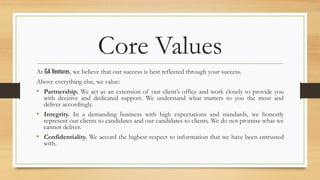 Core Values
At GA Ventures, we believe that our success is best reflected through your success.
Above everything else, we value:
•  Partnership. We act as an extension of our client’s office and work closely to provide you
with decisive and dedicated support. We understand what matters to you the most and
deliver accordingly.
•  Integrity. In a demanding business with high expectations and standards, we honestly
represent our clients to candidates and our candidates to clients. We do not promise what we
cannot deliver.
•  Confidentiality. We accord the highest respect to information that we have been entrusted
with.
 